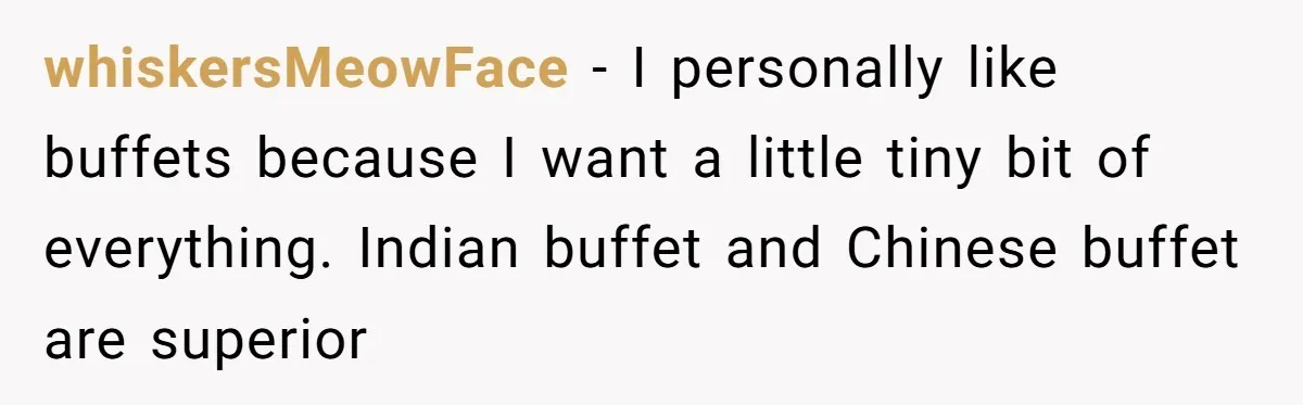 whiskersMeowFace − I personally like buffets because I want a little tiny bit of everything. Indian buffet and Chinese buffet are superior