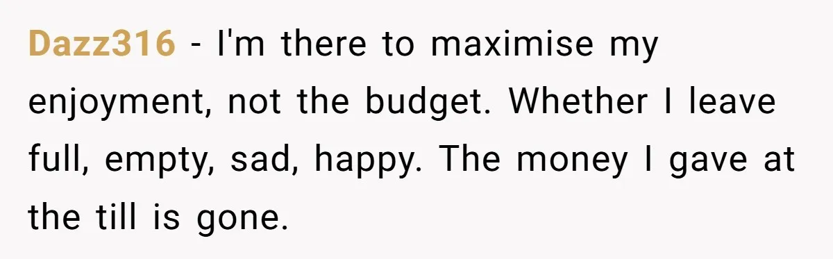 Dazz316 − I'm there to maximise my enjoyment, not the budget. Whether I leave full, empty, sad, happy. The money I gave at the till is gone.