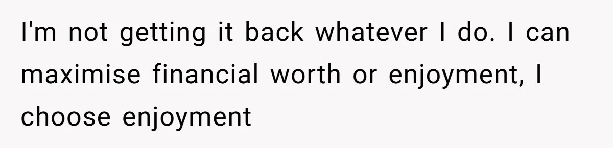 I'm not getting it back whatever I do. I can maximise financial worth or enjoyment, I choose enjoyment