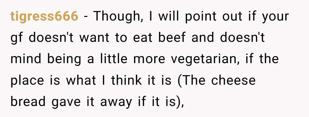tigress666 − Though, I will point out if your gf doesn't want to eat beef and doesn't mind being a little more vegetarian, if the place is what I think...