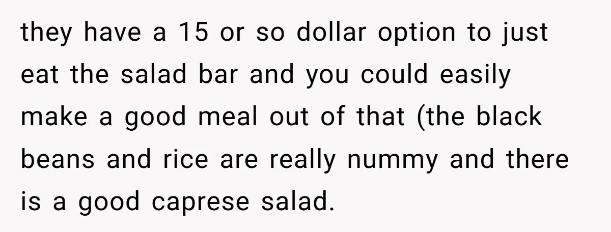 they have a 15 or so dollar option to just eat the salad bar and you could easily make a good meal out of that (the black beans and rice...
