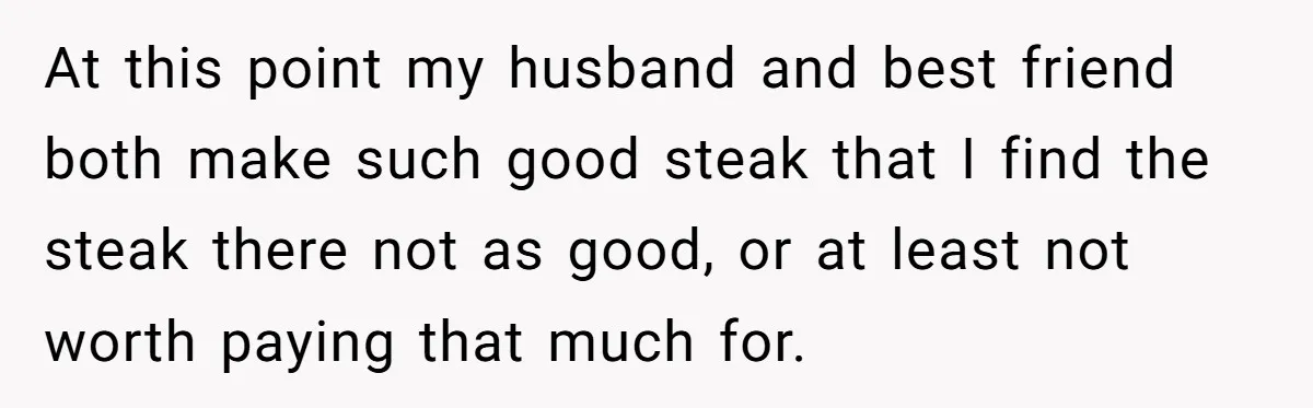 At this point my husband and best friend both make such good steak that I find the steak there not as good, or at least not worth paying that much...