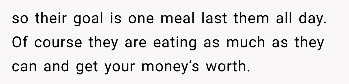 so their goal is one meal last them all day. Of course they are eating as much as they can and get your money’s worth.