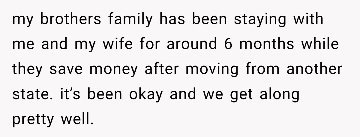 my brothers family has been staying with me and my wife for around 6 months while they save money after moving from another state. it’s been okay and we get...
