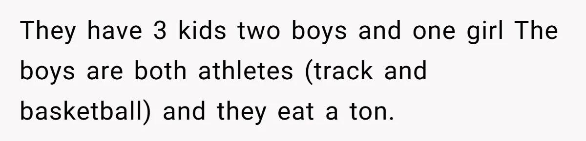 They have 3 kids two boys and one girl The boys are both athletes (track and basketball) and they eat a ton.