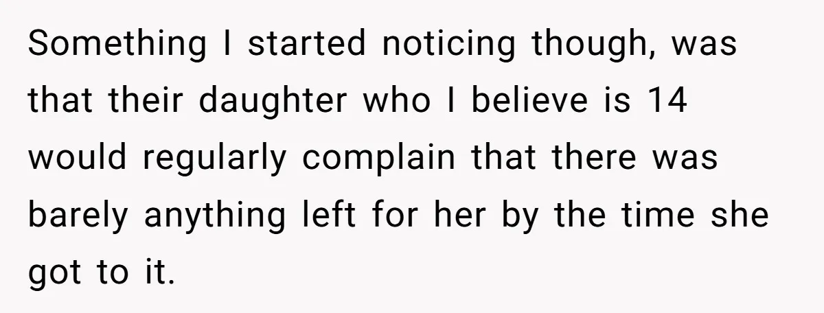 Something I started noticing though, was that their daughter who I believe is 14 would regularly complain that there was barely anything left for her by the time she got...