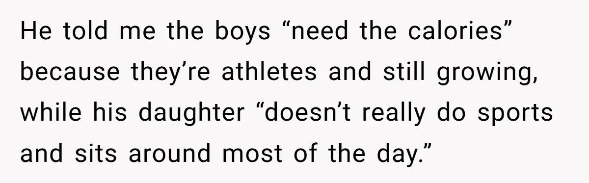 He told me the boys “need the calories” because they’re athletes and still growing, while his daughter “doesn’t really do sports and sits around most of the day.”