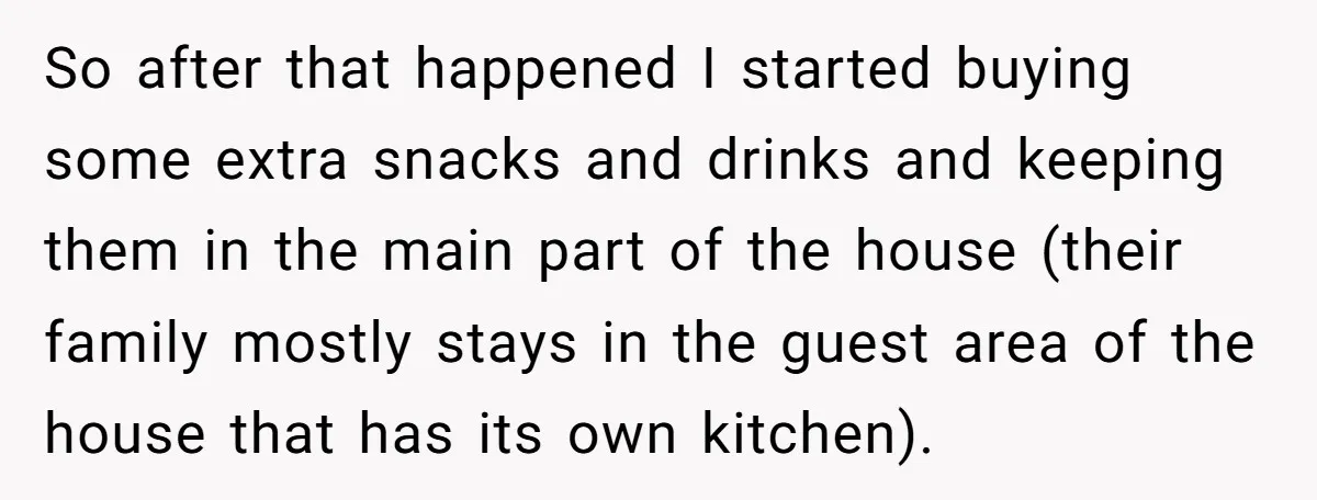 So after that happened I started buying some extra snacks and drinks and keeping them in the main part of the house (their family mostly stays in the guest area...