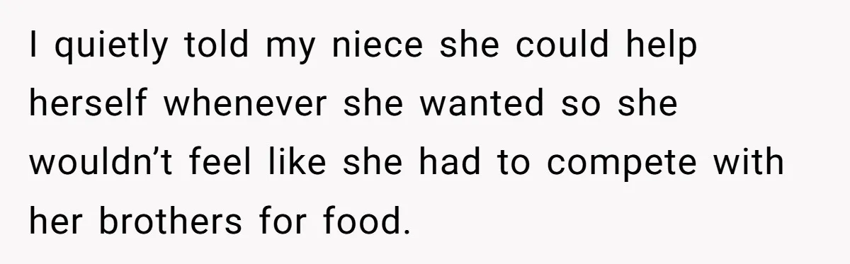 I quietly told my niece she could help herself whenever she wanted so she wouldn’t feel like she had to compete with her brothers for food.