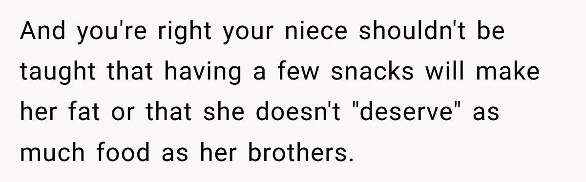 And you're right your niece shouldn't be taught that having a few snacks will make her fat or that she doesn't "deserve" as much food as her brothers.