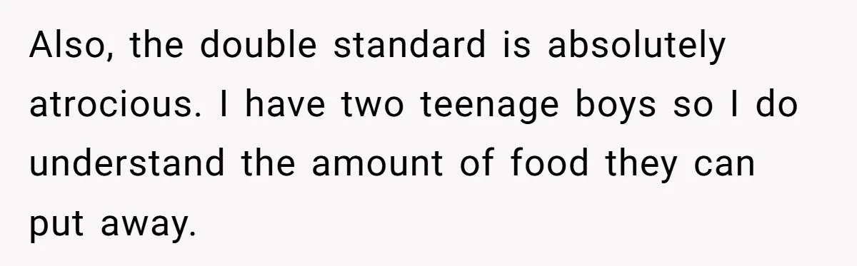 Also, the double standard is absolutely atrocious. I have two teenage boys so I do understand the amount of food they can put away.