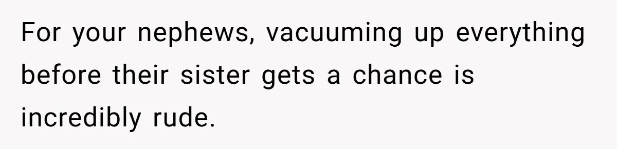 For your nephews, vacuuming up everything before their sister gets a chance is incredibly rude.