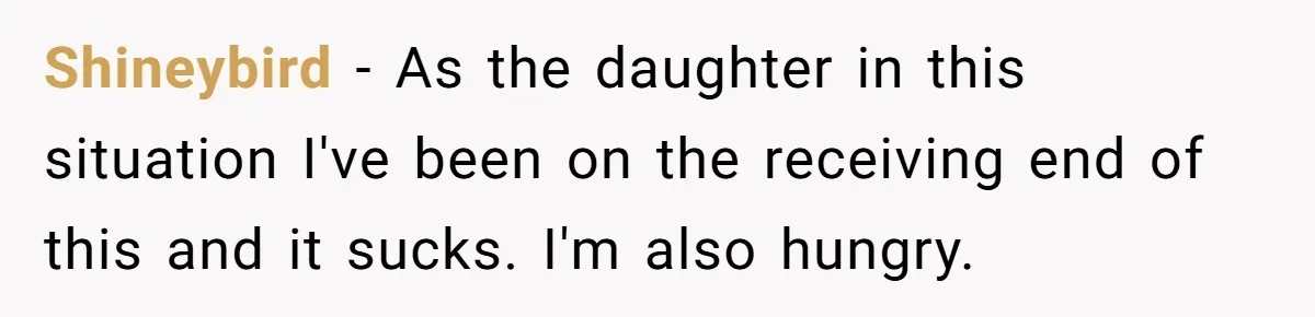 Shineybird − As the daughter in this situation I've been on the receiving end of this and it sucks. I'm also hungry.