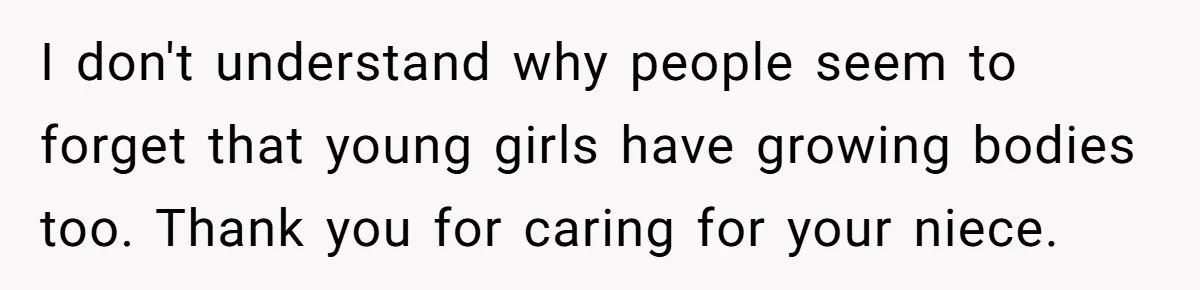 I don't understand why people seem to forget that young girls have growing bodies too. Thank you for caring for your niece.