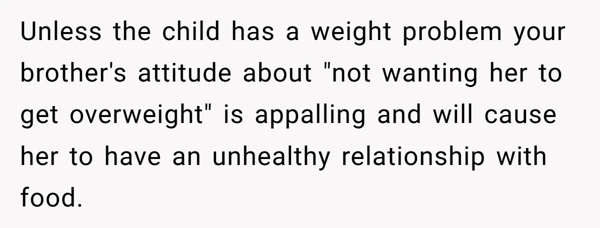 Unless the child has a weight problem your brother's attitude about "not wanting her to get overweight" is appalling and will cause her to have an unhealthy relationship with food.