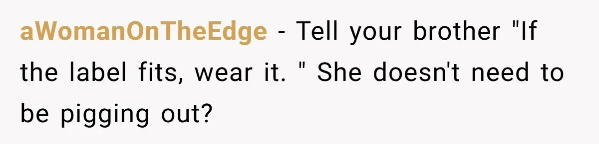 aWomanOnTheEdge − Tell your brother "If the label fits, wear it. " She doesn't need to be pigging out?