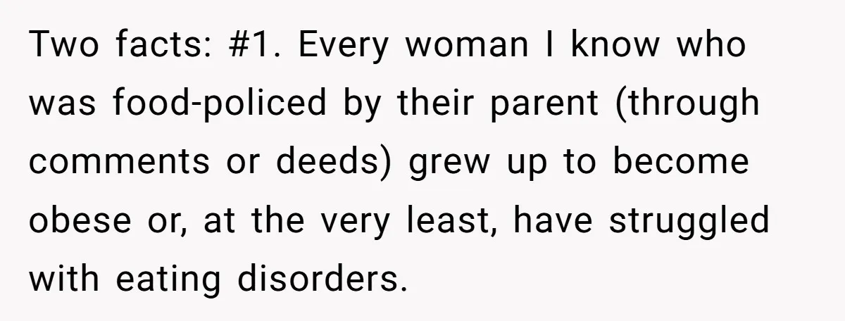 Two facts: #1. Every woman I know who was food-policed by their parent (through comments or deeds) grew up to become obese or, at the very least, have struggled with...