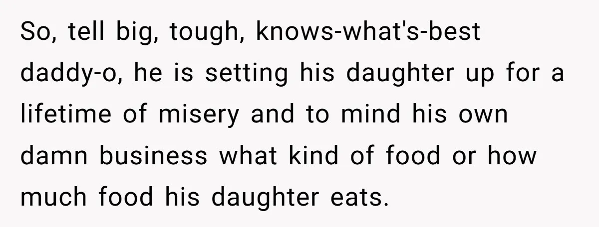 So, tell big, tough, knows-what's-best daddy-o, he is setting his daughter up for a lifetime of misery and to mind his own damn business what kind of food or how...