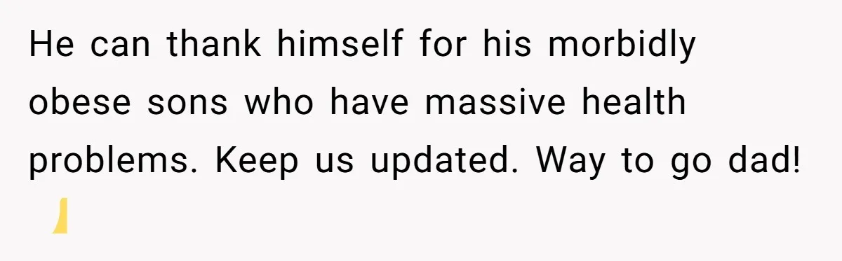 He can thank himself for his morbidly obese sons who have massive health problems. Keep us updated. Way to go dad! 👍