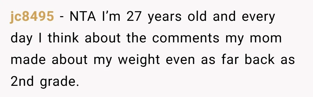 jc8495 − NTA I’m 27 years old and every day I think about the comments my mom made about my weight even as far back as 2nd grade.