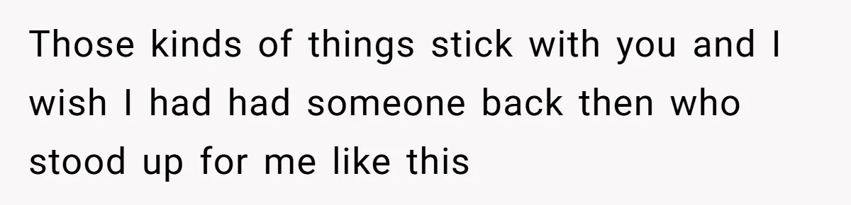 Those kinds of things stick with you and I wish I had had someone back then who stood up for me like this