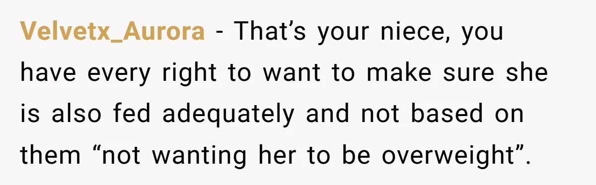 Velvetx_Aurora − That’s your niece, you have every right to want to make sure she is also fed adequately and not based on them “not wanting her to be overweight”.
