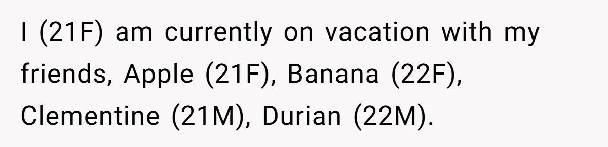 I (21F) am currently on vacation with my friends, Apple (21F), Banana (22F), Clementine (21M), Durian (22M).