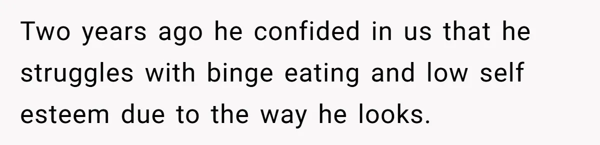 Two years ago he confided in us that he struggles with binge eating and low self esteem due to the way he looks.