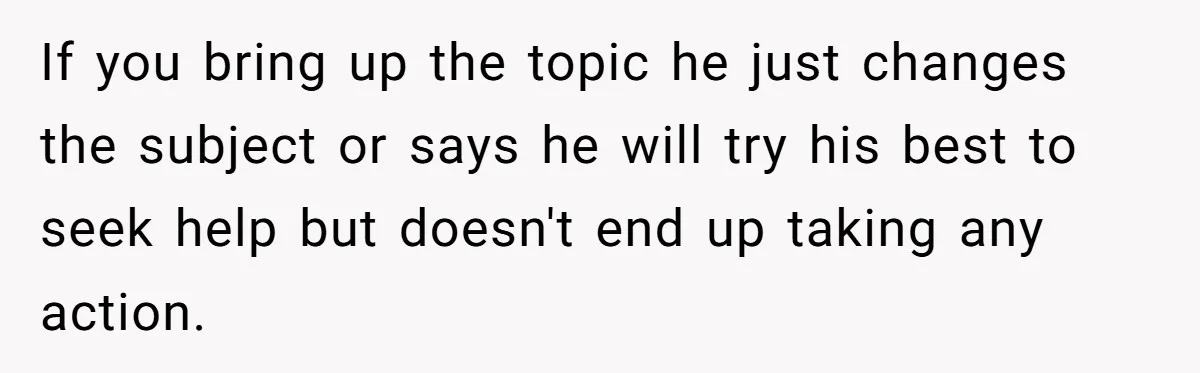 If you bring up the topic he just changes the subject or says he will try his best to seek help but doesn't end up taking any action.