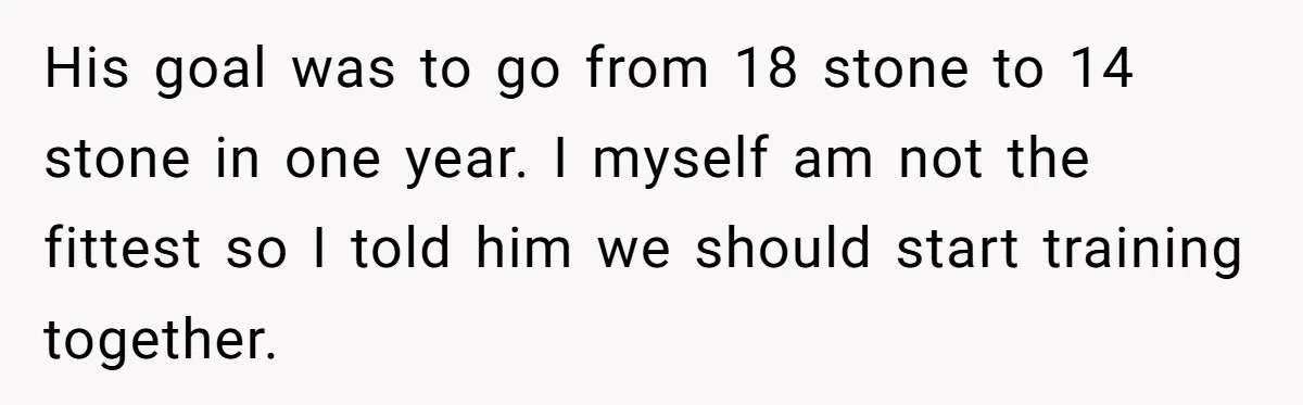 His goal was to go from 18 stone to 14 stone in one year. I myself am not the fittest so I told him we should start training together.