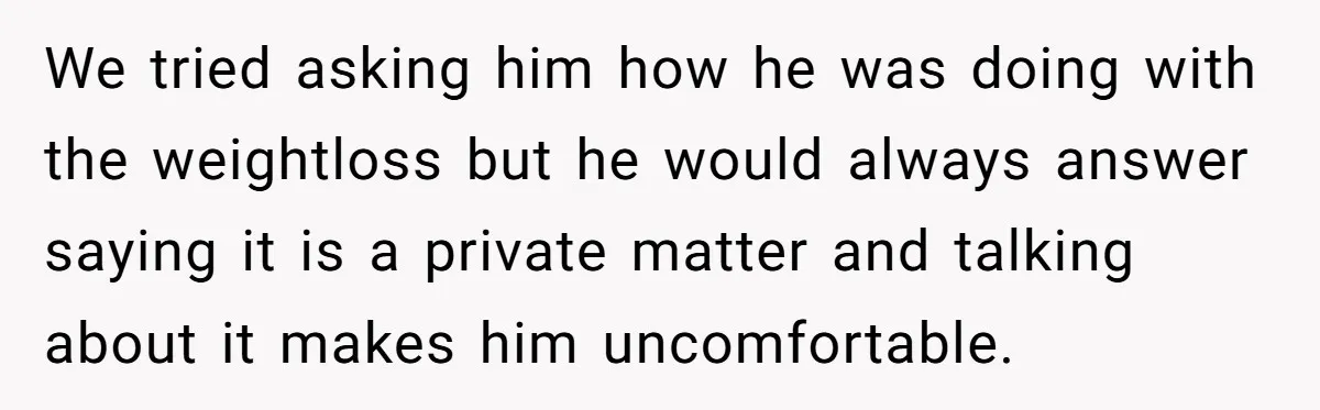 We tried asking him how he was doing with the weightloss but he would always answer saying it is a private matter and talking about it makes him uncomfortable.