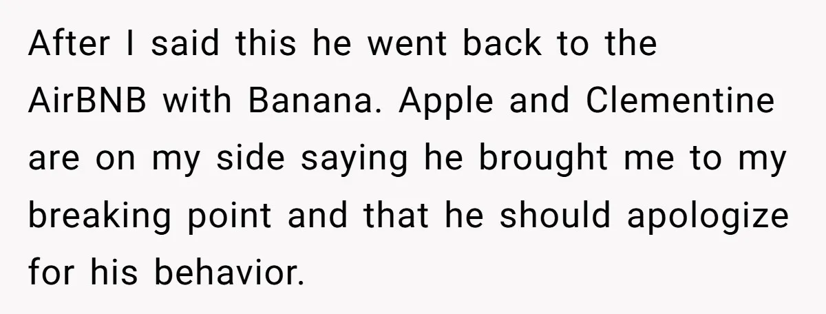 After I said this he went back to the AirBNB with Banana. Apple and Clementine are on my side saying he brought me to my breaking point and that he...