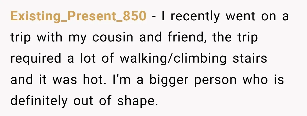 Existing_Present_850 − I recently went on a trip with my cousin and friend, the trip required a lot of walking/climbing stairs and it was hot. I’m a bigger person who...