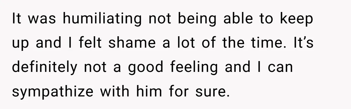 It was humiliating not being able to keep up and I felt shame a lot of the time. It’s definitely not a good feeling and I can sympathize with him...