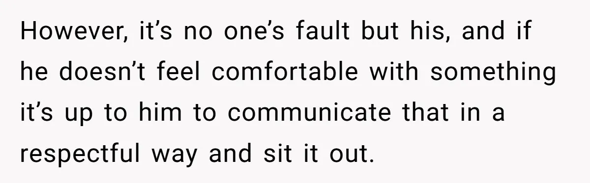However, it’s no one’s fault but his, and if he doesn’t feel comfortable with something it’s up to him to communicate that in a respectful way and sit it out.