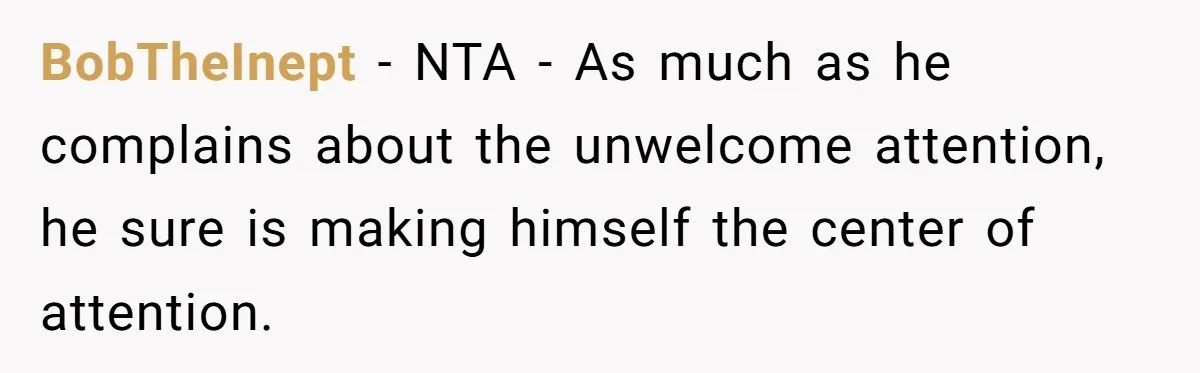 BobTheInept − NTA - As much as he complains about the unwelcome attention, he sure is making himself the center of attention.
