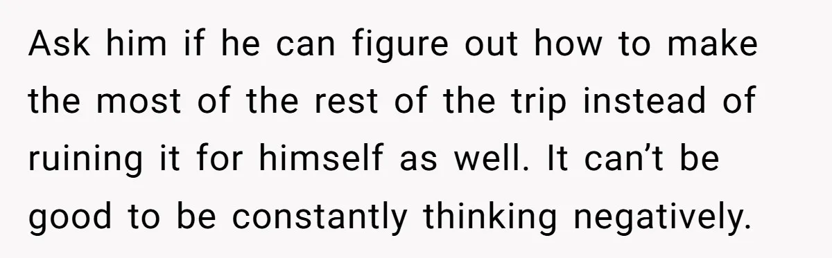 Ask him if he can figure out how to make the most of the rest of the trip instead of ruining it for himself as well. It can’t be good...