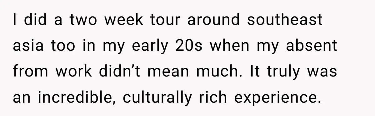 I did a two week tour around southeast asia too in my early 20s when my absent from work didn’t mean much. It truly was an incredible, culturally rich experience.