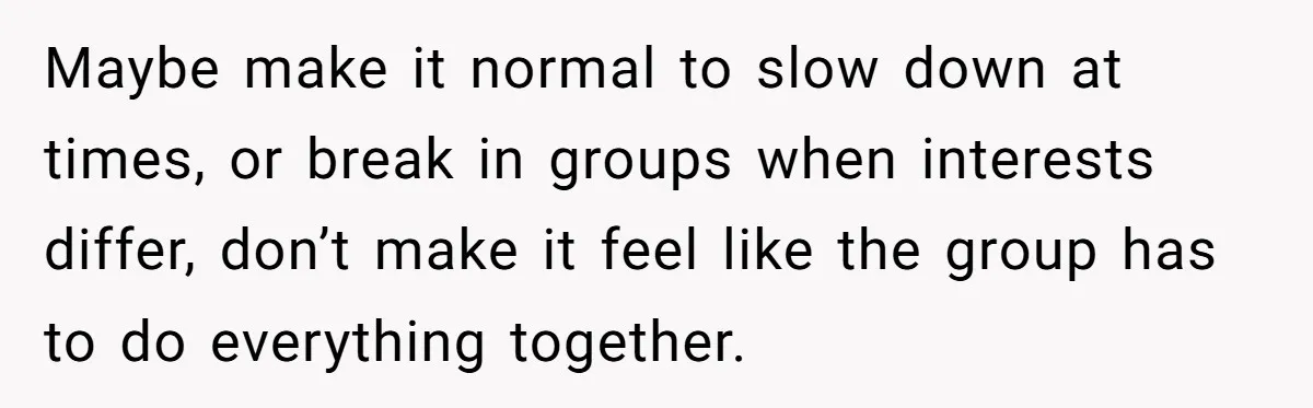 Maybe make it normal to slow down at times, or break in groups when interests differ, don’t make it feel like the group has to do everything together.