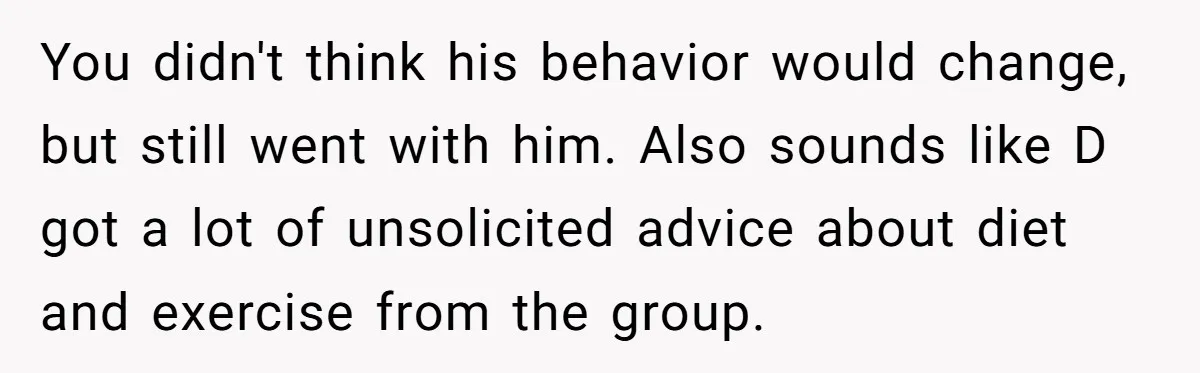 You didn't think his behavior would change, but still went with him. Also sounds like D got a lot of unsolicited advice about diet and exercise from the group.