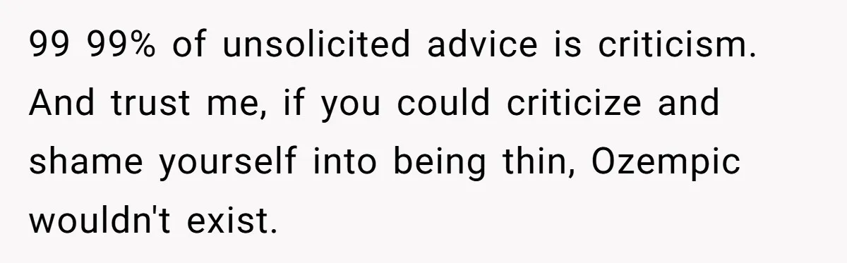 99 99% of unsolicited advice is criticism. And trust me, if you could criticize and shame yourself into being thin, Ozempic wouldn't exist.