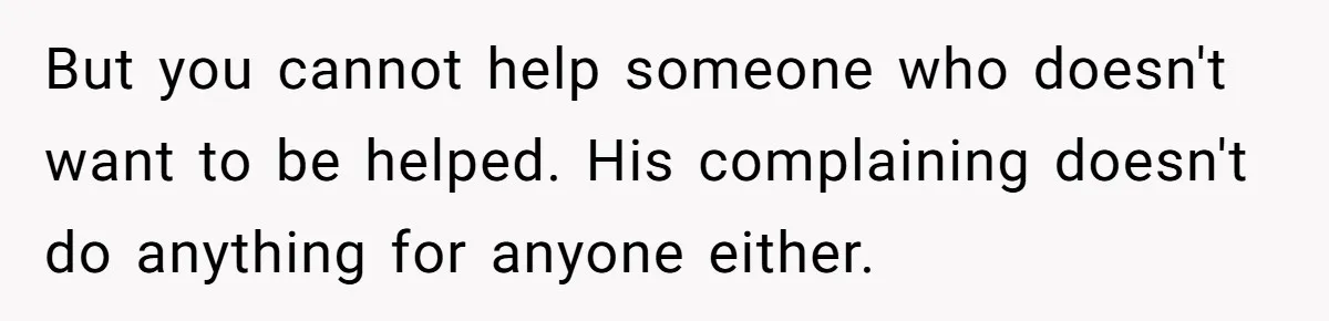 But you cannot help someone who doesn't want to be helped. His complaining doesn't do anything for anyone either.