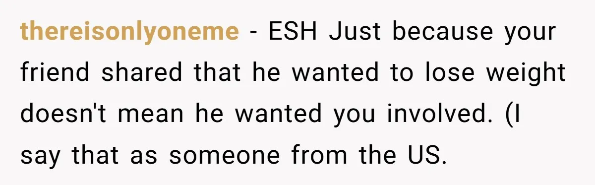 thereisonlyoneme − ESH Just because your friend shared that he wanted to lose weight doesn't mean he wanted you involved. (I say that as someone from the US.