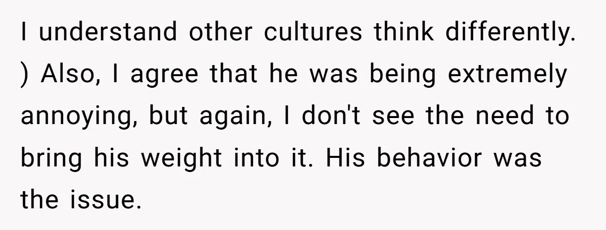 I understand other cultures think differently. ) Also, I agree that he was being extremely annoying, but again, I don't see the need to bring his weight into it. His...