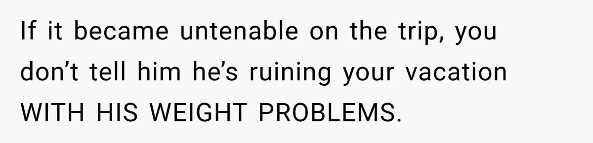 If it became untenable on the trip, you don’t tell him he’s ruining your vacation WITH HIS WEIGHT PROBLEMS.
