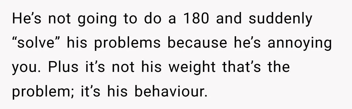 He’s not going to do a 180 and suddenly “solve” his problems because he’s annoying you. Plus it’s not his weight that’s the problem; it’s his behaviour.