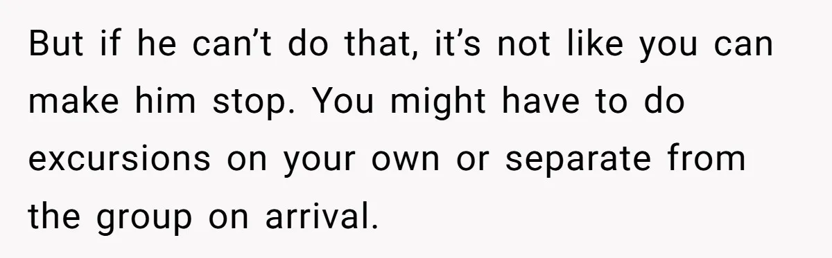 But if he can’t do that, it’s not like you can make him stop. You might have to do excursions on your own or separate from the group on arrival.