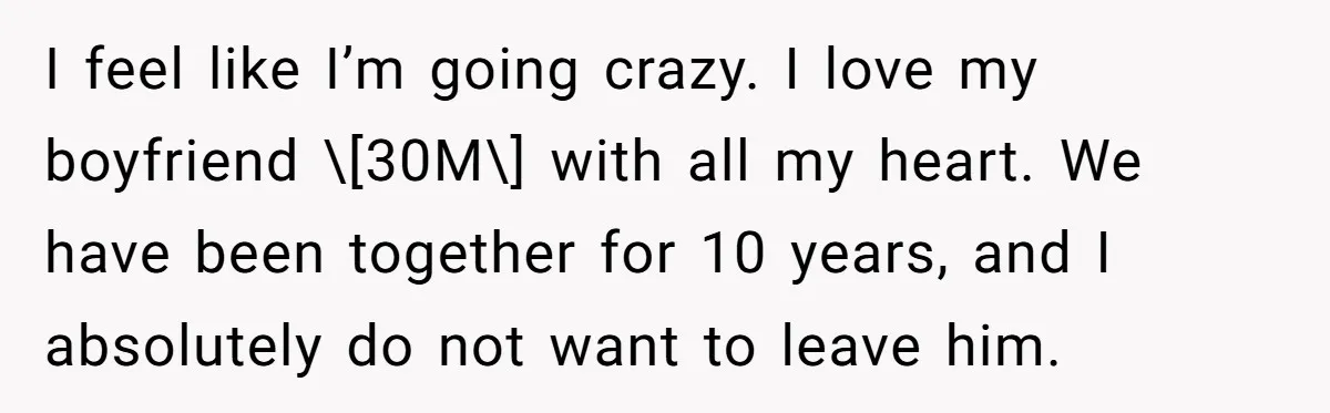 I feel like I’m going crazy. I love my boyfriend \[30M\] with all my heart. We have been together for 10 years, and I absolutely do not want to leave...