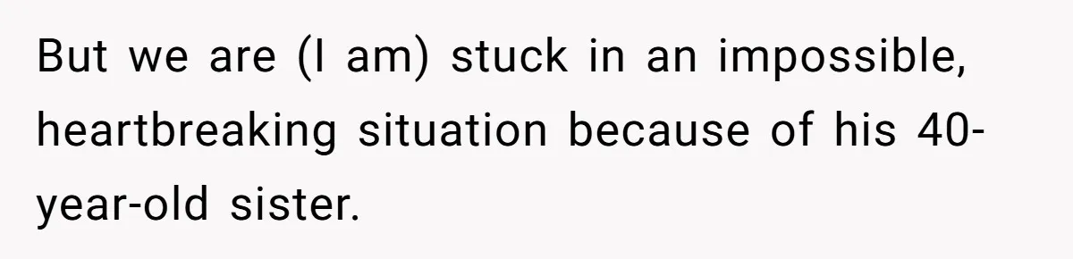 But we are (I am) stuck in an impossible, heartbreaking situation because of his 40-year-old sister.