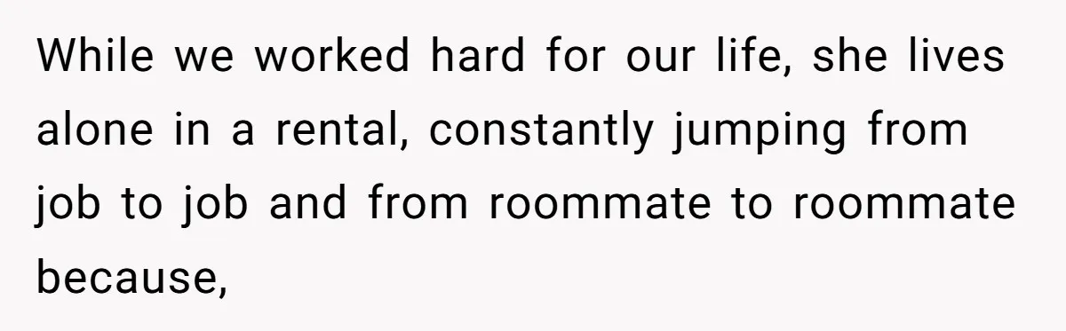 While we worked hard for our life, she lives alone in a rental, constantly jumping from job to job and from roommate to roommate because,